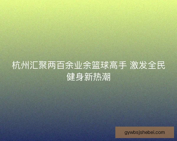 杭州汇聚两百余业余篮球高手 激发全民健身新热潮