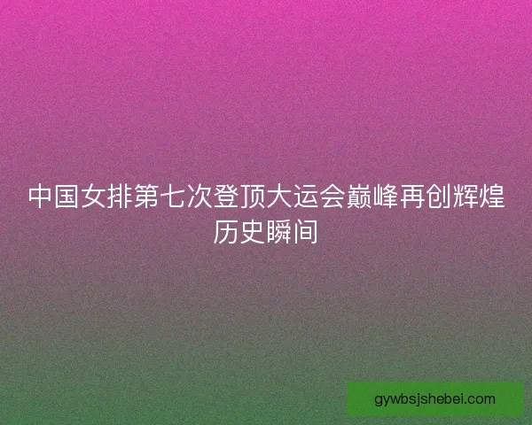 中国女排第七次登顶大运会巅峰再创辉煌历史瞬间