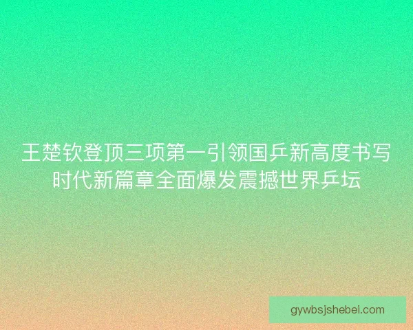 王楚钦登顶三项第一引领国乒新高度书写时代新篇章全面爆发震撼世界乒坛 王楚钦登顶三项第一引领国乒新高度书写时代新篇章全面爆发震撼世界乒坛