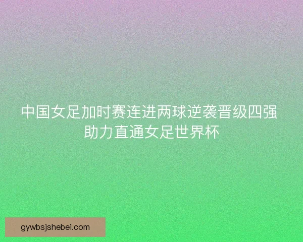 中国女足加时赛连进两球逆袭晋级四强 助力直通女足世界杯