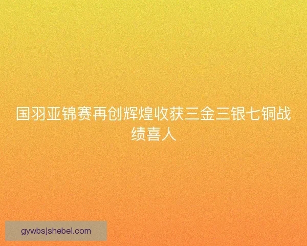 国羽亚锦赛再创辉煌收获三金三银七铜战绩喜人 国羽亚锦赛再创辉煌收获三金三银七铜战绩喜人