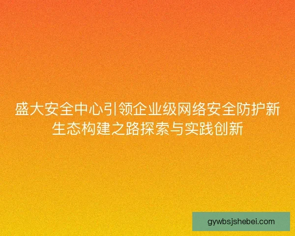 盛大安全中心引领企业级网络安全防护新生态构建之路探索与实践创新 盛大安全中心引领企业级网络安全防护新生态构建之路探索与实践创新