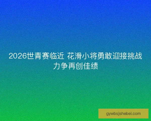 2026世青赛临近 花滑小将勇敢迎接挑战力争再创佳绩