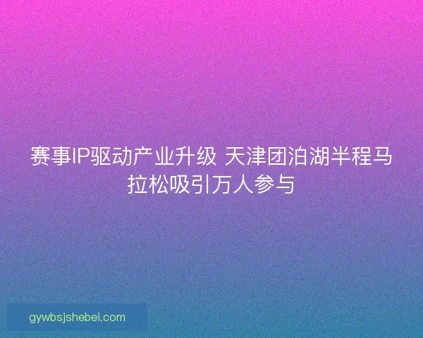 赛事IP驱动产业升级 天津团泊湖半程马拉松吸引万人参与 赛事IP驱动产业升级 天津团泊湖半程马拉松吸引万人参与