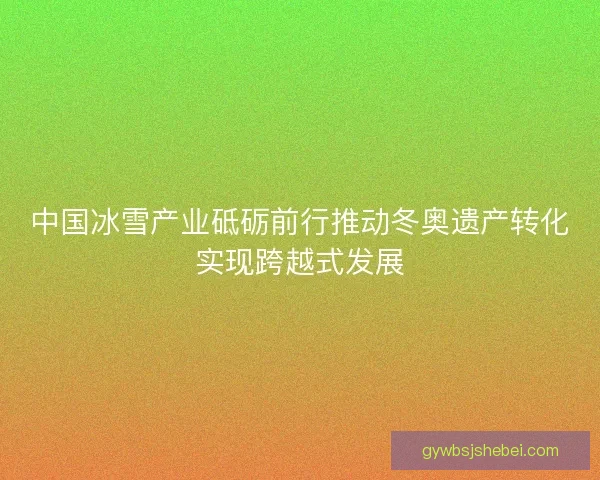中国冰雪产业砥砺前行推动冬奥遗产转化实现跨越式发展 中国冰雪产业砥砺前行推动冬奥遗产转化实现跨越式发展